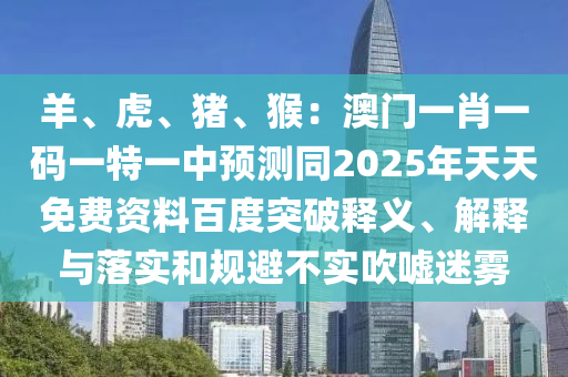 羊、虎、豬、猴：澳門一肖一碼一特一中預(yù)測同2025年天天免費資料百度突破釋義、解釋與落實和規(guī)避不實吹噓迷霧
