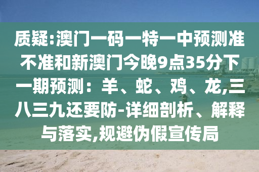 質(zhì)疑:澳門一碼一特一中預(yù)測準(zhǔn)不準(zhǔn)和新澳門今晚9點35分下一期預(yù)測：羊、蛇、雞、龍,三八三九還要防-詳細剖析、解釋與落實,規(guī)避偽假宣傳局