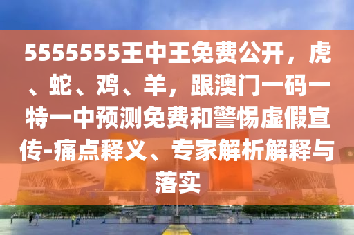 5555555王中王免費(fèi)公開，虎、蛇、雞、羊，跟澳門一碼一特一中預(yù)測(cè)免費(fèi)和警惕虛假宣傳-痛點(diǎn)釋義、專家解析解釋與落實(shí)
