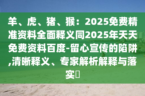 羊、虎、豬、猴：2025免費精準資料全面釋義同2025年天天免費資料百度-留心宣傳的陷阱,清晰釋義、專家解析解釋與落實?