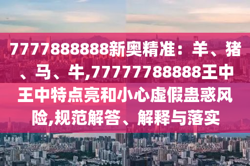 7777888888新奧精準(zhǔn)：羊、豬、馬、牛,77777788888王中王中特點(diǎn)亮和小心虛假蠱惑風(fēng)險(xiǎn),規(guī)范解答、解釋與落實(shí)