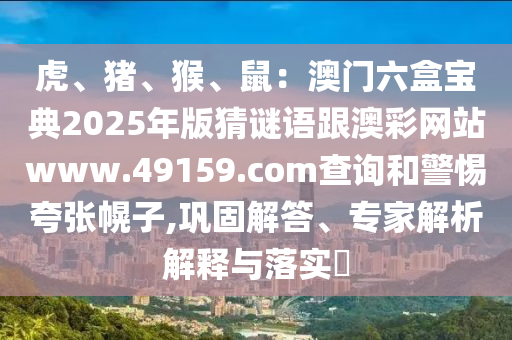 虎、豬、猴、鼠：澳門六盒寶典2025年版猜謎語跟澳彩網(wǎng)站www.49159.соm查詢和警惕夸張幌子,鞏固解答、專家解析解釋與落實(shí)?