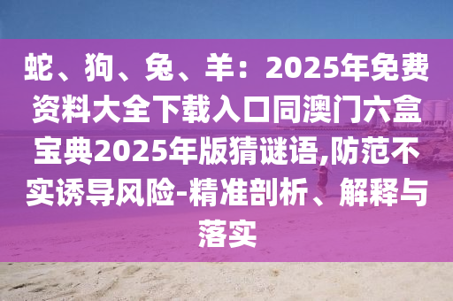 蛇、狗、兔、羊：2025年免費資料大全下載入口同澳門六盒寶典2025年版猜謎語,防范不實誘導風險-精準剖析、解釋與落實