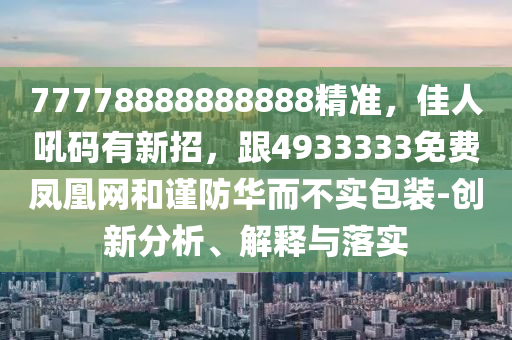 77778888888888精準(zhǔn)，佳人吼碼有新招，跟4933333免費(fèi)鳳凰網(wǎng)和謹(jǐn)防華而不實(shí)包裝-創(chuàng)新分析、解釋與落實(shí)