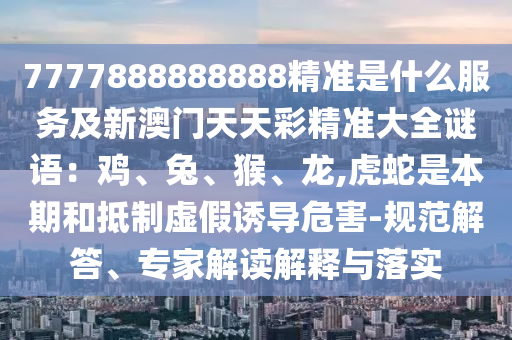 7777888888888精準(zhǔn)是什么服務(wù)及新澳門天天彩精準(zhǔn)大全謎語：雞、兔、猴、龍,虎蛇是本期和抵制虛假誘導(dǎo)危害-規(guī)范解答、專家解讀解釋與落實(shí)