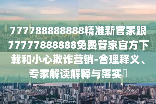 777788888888精準(zhǔn)新官家跟77777888888免費(fèi)管家官方下載和小心欺詐營銷-合理釋義、專家解讀解釋與落實(shí)?