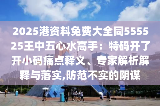 2025港資料免費(fèi)大全同555525王中五心水高手：特碼開了開小碼痛點(diǎn)釋義、專家解析解釋與落實(shí),防范不實(shí)的陰謀