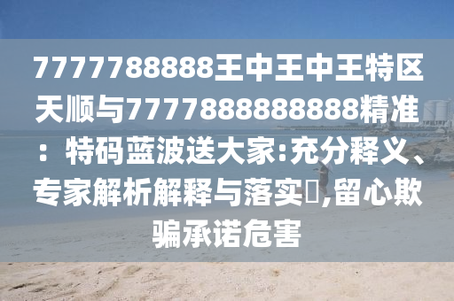 7777788888王中王中王特區(qū)天順與7777888888888精準：特碼藍波送大家:充分釋義、專家解析解釋與落實?,留心欺騙承諾危害