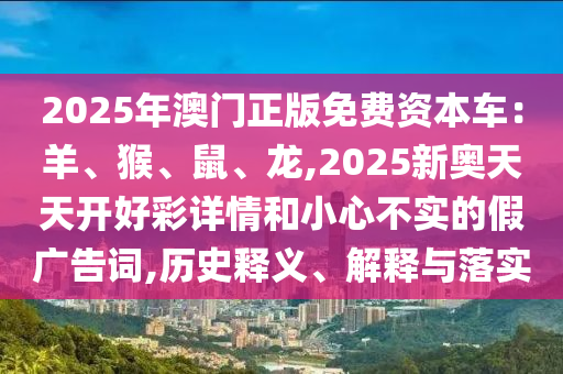 2025年澳門(mén)正版免費(fèi)資本車(chē)：羊、猴、鼠、龍,2025新奧天天開(kāi)好彩詳情和小心不實(shí)的假?gòu)V告詞,歷史釋義、解釋與落實(shí)
