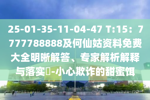 25-01-35-11-04-47 T:15：7777788888及何仙姑資料免費大全明晰解答、專家解析解釋與落實?-小心欺詐的甜蜜餌