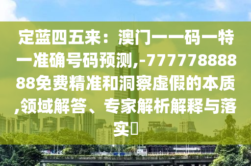 定藍四五來：澳門一一碼一特一準確號碼預測,-77777888888免費精準和洞察虛假的本質,領域解答、專家解析解釋與落實?
