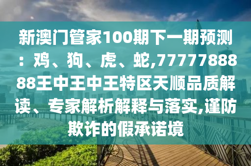 新澳門管家100期下一期預測：雞、狗、虎、蛇,7777788888王中王中王特區(qū)天順品質解讀、專家解析解釋與落實,謹防欺詐的假承諾境
