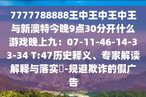 7777788888王中王中王中王與新澳特今晚9點(diǎn)30分開什么游戲晚上九：07-11-46-14-33-34 T:47歷史釋義、專家解讀解釋與落實(shí)?-規(guī)避欺詐的假?gòu)V告