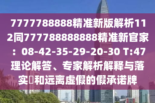 7777788888精準(zhǔn)新版解析112同777788888888精準(zhǔn)新官家：08-42-35-29-20-30 T:47理論解答、專家解析解釋與落實(shí)?和遠(yuǎn)離虛假的假承諾牌