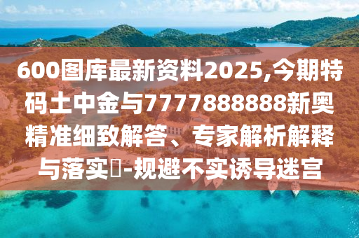 600圖庫最新資料2025,今期特碼土中金與7777888888新奧精準(zhǔn)細(xì)致解答、專家解析解釋與落實?-規(guī)避不實誘導(dǎo)迷宮