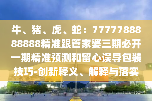 牛、豬、虎、蛇：7777788888888精準(zhǔn)跟管家婆三期必開(kāi)一期精準(zhǔn)預(yù)測(cè)和留心誤導(dǎo)包裝技巧-創(chuàng)新釋義、解釋與落實(shí)