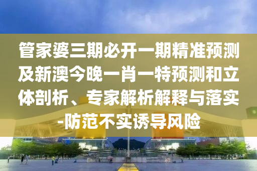 管家婆三期必開一期精準(zhǔn)預(yù)測及新澳今晚一肖一特預(yù)測和立體剖析、專家解析解釋與落實-防范不實誘導(dǎo)風(fēng)險