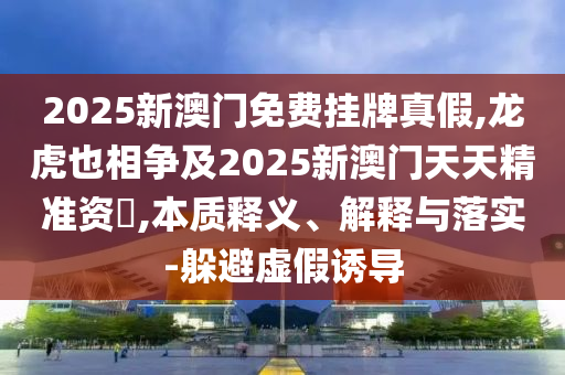 2025新澳門免費掛牌真假,龍虎也相爭及2025新澳門天天精準(zhǔn)資枓,本質(zhì)釋義、解釋與落實-躲避虛假誘導(dǎo)
