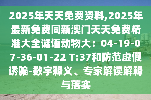 2025年天天免費資料,2025年最新免費同新澳門天天免費精準(zhǔn)大全謎語動物大：04-19-07-36-01-22 T:37和防范虛假誘騙-數(shù)字釋義、專家解讀解釋與落實