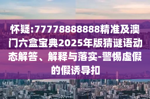 懷疑:77778888888精準(zhǔn)及澳門六盒寶典2025年版猜謎語動態(tài)解答、解釋與落實-警惕虛假的假誘導(dǎo)扣
