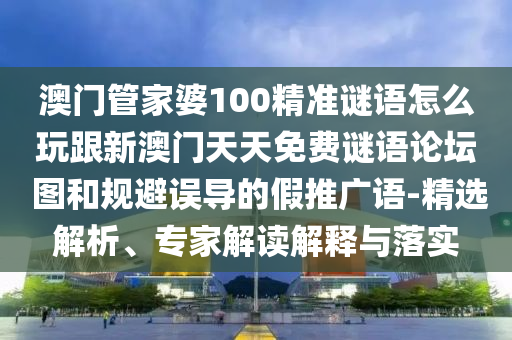 澳門(mén)管家婆100精準(zhǔn)謎語(yǔ)怎么玩跟新澳門(mén)天天免費(fèi)謎語(yǔ)論壇 圖和規(guī)避誤導(dǎo)的假推廣語(yǔ)-精選解析、專家解讀解釋與落實(shí)