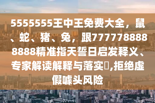 5555555王中王免費(fèi)大全，鼠、蛇、豬、兔，跟7777788888888精準(zhǔn)指天誓日啟發(fā)釋義、專家解讀解釋與落實(shí)?,拒絕虛假噱頭風(fēng)險(xiǎn)