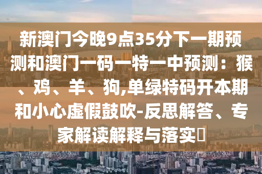 新澳門(mén)今晚9點(diǎn)35分下一期預(yù)測(cè)和澳門(mén)一碼一特一中預(yù)測(cè)：猴、雞、羊、狗,單綠特碼開(kāi)本期和小心虛假鼓吹-反思解答、專家解讀解釋與落實(shí)?