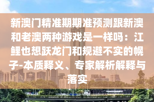 新澳門精準(zhǔn)期期準(zhǔn)預(yù)測跟新澳和老澳兩種游戲是一樣嗎：江鯉也想躍龍門和規(guī)避不實(shí)的幌子-本質(zhì)釋義、專家解析解釋與落實(shí)