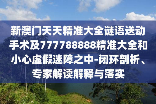 新澳門天天精準(zhǔn)大全謎語送動(dòng)手術(shù)及777788888精準(zhǔn)大全和小心虛假迷障之中-閉環(huán)剖析、專家解讀解釋與落實(shí)