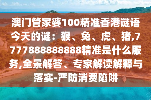 澳門管家婆100精準香港謎語今天的謎：猴、兔、虎、豬,7777888888888精準是什么服務(wù),全景解答、專家解讀解釋與落實-嚴防消費陷阱