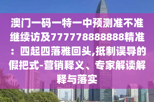 澳門一碼一特一中預(yù)測準(zhǔn)不準(zhǔn)繼續(xù)訪及777778888888精準(zhǔn)：四起四落雅回頭,抵制誤導(dǎo)的假把式-營銷釋義、專家解讀解釋與落實(shí)