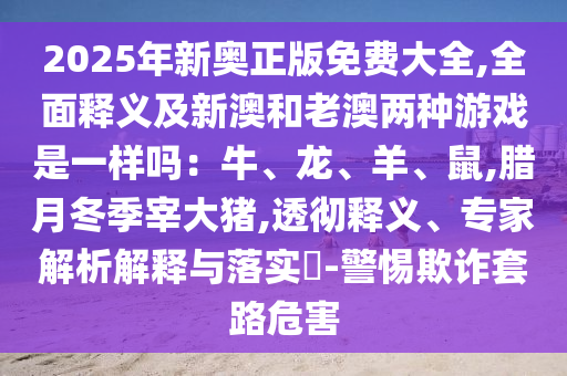 2025年新奧正版免費(fèi)大全,全面釋義及新澳和老澳兩種游戲是一樣嗎：牛、龍、羊、鼠,臘月冬季宰大豬,透徹釋義、專(zhuān)家解析解釋與落實(shí)?-警惕欺詐套路危害
