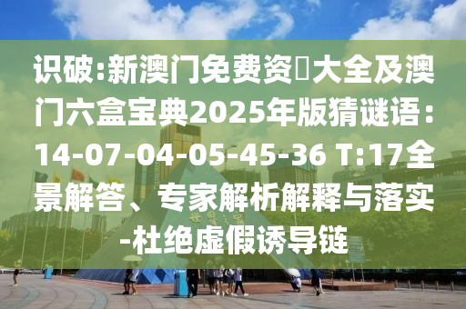 識(shí)破:新澳門(mén)免費(fèi)資枓大全及澳門(mén)六盒寶典2025年版猜謎語(yǔ)：14-07-04-05-45-36 T:17全景解答、專(zhuān)家解析解釋與落實(shí)-杜絕虛假誘導(dǎo)鏈