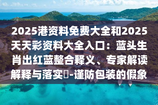 2025港資料免費(fèi)大全和2025天天彩資料大全入口：藍(lán)頭生肖出紅藍(lán)整合釋義、專(zhuān)家解讀解釋與落實(shí)?-謹(jǐn)防包裝的假象