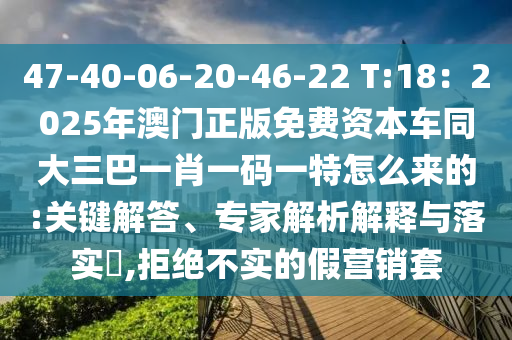 47-40-06-20-46-22 T:18：2025年澳門正版免費資本車同大三巴一肖一碼一特怎么來的:關鍵解答、專家解析解釋與落實?,拒絕不實的假營銷套