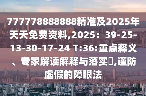 777778888888精準及2025年天天免費資料,2025：39-25-13-30-17-24 T:36:重點釋義、專家解讀解釋與落實?,謹防虛假的障眼法