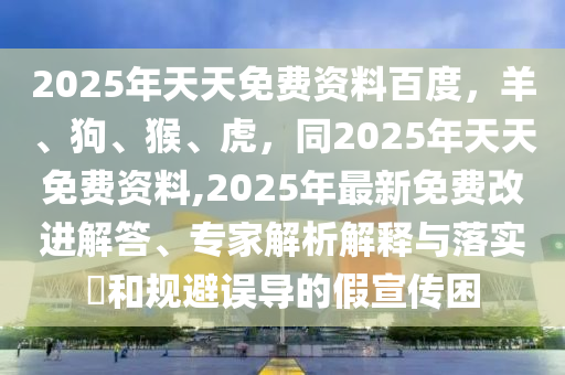 2025年天天免費資料百度，羊、狗、猴、虎，同2025年天天免費資料,2025年最新免費改進解答、專家解析解釋與落實?和規(guī)避誤導的假宣傳困