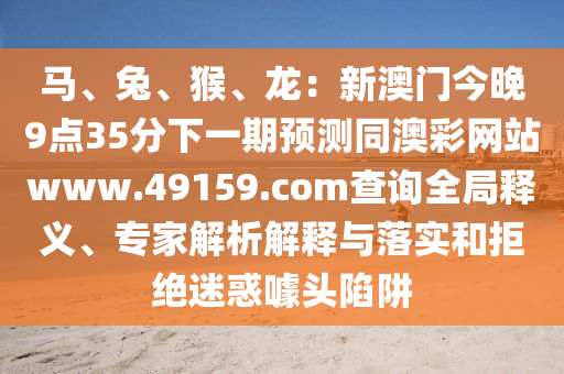 馬、兔、猴、龍：新澳門今晚9點35分下一期預測同澳彩網站www.49159.соm查詢全局釋義、專家解析解釋與落實和拒絕迷惑噱頭陷阱