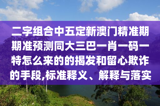 二字組合中五定新澳門精準期期準預測同大三巴一肖一碼一特怎么來的的揭發(fā)和留心欺詐的手段,標準釋義、解釋與落實