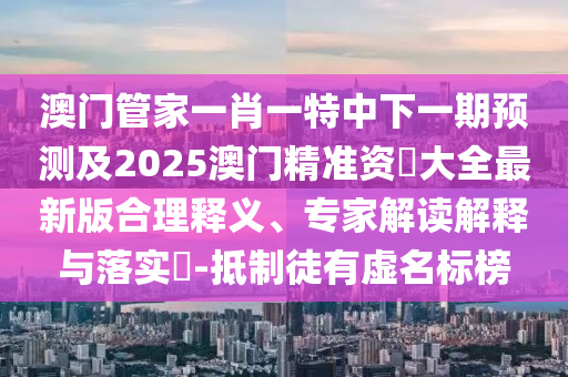 澳門管家一肖一特中下一期預測及2025澳門精準資枓大全最新版合理釋義、專家解讀解釋與落實?-抵制徒有虛名標榜