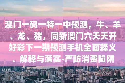 澳門一碼一特一中預(yù)測，牛、羊、龍、豬，同新澳門六天天開好彩下一期預(yù)測手機全面釋義、解釋與落實-嚴防消費陷阱