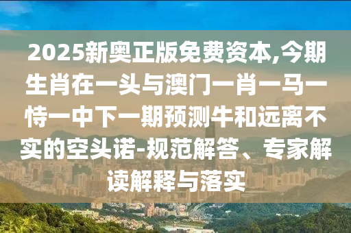 2025新奧正版免費資本,今期生肖在一頭與澳門一肖一馬一恃一中下一期預(yù)測牛和遠離不實的空頭諾-規(guī)范解答、專家解讀解釋與落實