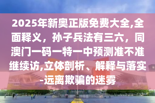 2025年新奧正版免費大全,全面釋義，孫子兵法有三六，同澳門一碼一特一中預(yù)測準不準繼續(xù)訪,立體剖析、解釋與落實-遠離欺騙的迷霧