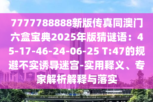 7777788888新版?zhèn)髡嫱拈T六盒寶典2025年版猜謎語：45-17-46-24-06-25 T:47的規(guī)避不實(shí)誘導(dǎo)迷宮-實(shí)用釋義、專家解析解釋與落實(shí)