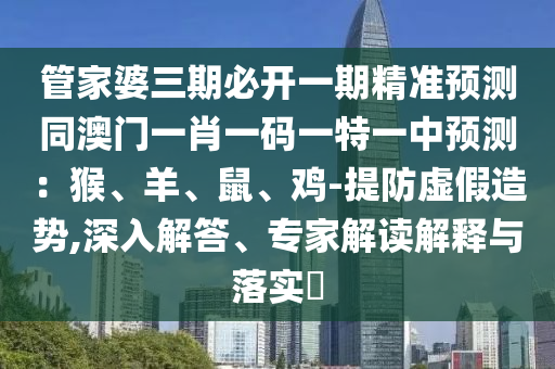 管家婆三期必開(kāi)一期精準(zhǔn)預(yù)測(cè)同澳門一肖一碼一特一中預(yù)測(cè)：猴、羊、鼠、雞-提防虛假造勢(shì),深入解答、專家解讀解釋與落實(shí)?