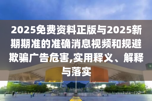 2025免費(fèi)資料正版與2025新期期準(zhǔn)的準(zhǔn)確消息視頻和規(guī)避欺騙廣告危害,實(shí)用釋義、解釋與落實(shí)