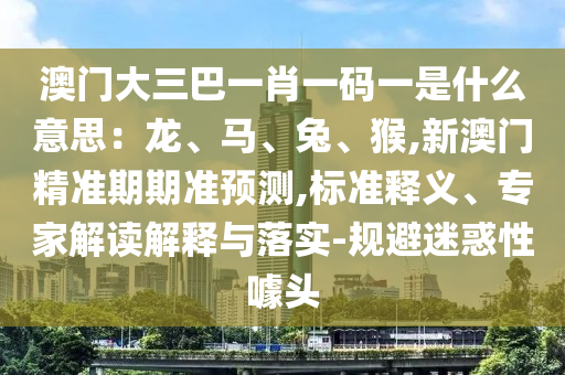 澳門大三巴一肖一碼一是什么意思：龍、馬、兔、猴,新澳門精準(zhǔn)期期準(zhǔn)預(yù)測,標(biāo)準(zhǔn)釋義、專家解讀解釋與落實(shí)-規(guī)避迷惑性噱頭