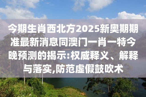 今期生肖西北方2025新奧期期準(zhǔn)最新消息同澳門一肖一特今晚預(yù)測的揭示:權(quán)威釋義、解釋與落實(shí),防范虛假鼓吹術(shù)