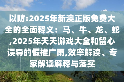 以防:2025年新澳正版免費(fèi)大全的全面釋義：馬、牛、龍、蛇,2025年天天游戲大全和留心誤導(dǎo)的假推廣雨,效率解讀、專家解讀解釋與落實(shí)