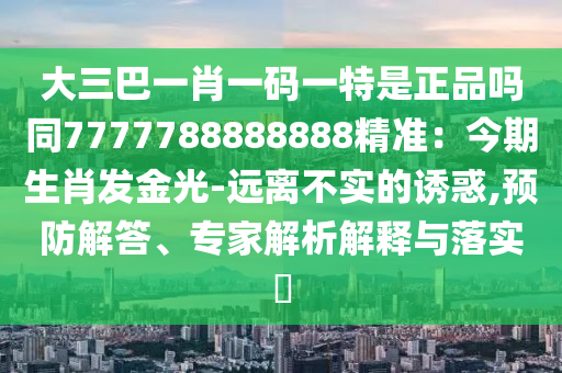大三巴一肖一碼一特是正品嗎同7777788888888精準(zhǔn)：今期生肖發(fā)金光-遠(yuǎn)離不實(shí)的誘惑,預(yù)防解答、專(zhuān)家解析解釋與落實(shí)?
